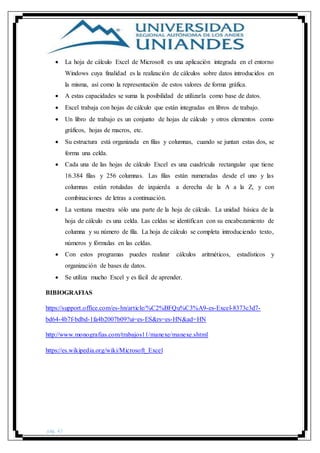 pág. 42
 La hoja de cálculo Excel de Microsoft es una aplicación integrada en el entorno
Windows cuya finalidad es la realización de cálculos sobre datos introducidos en
la misma, así como la representación de estos valores de forma gráfica.
 A estas capacidades se suma la posibilidad de utilizarla como base de datos.
 Excel trabaja con hojas de cálculo que están integradas en libros de trabajo.
 Un libro de trabajo es un conjunto de hojas de cálculo y otros elementos como
gráficos, hojas de macros, etc.
 Su estructura está organizada en filas y columnas, cuando se juntan estas dos, se
forma una celda.
 Cada una de las hojas de cálculo Excel es una cuadrícula rectangular que tiene
16.384 filas y 256 columnas. Las filas están numeradas desde el uno y las
columnas están rotuladas de izquierda a derecha de la A a la Z, y con
combinaciones de letras a continuación.
 La ventana muestra sólo una parte de la hoja de cálculo. La unidad básica de la
hoja de cálculo es una celda. Las celdas se identifican con su encabezamiento de
columna y su número de fila. La hoja de cálculo se completa introduciendo texto,
números y fórmulas en las celdas.
 Con estos programas puedes realizar cálculos aritméticos, estadísticos y
organización de bases de datos.
 Se utiliza mucho Excel y es fácil de aprender.
BIBIOGRAFIAS
https://support.office.com/es-hn/article/%C2%BFQu%C3%A9-es-Excel-8373c3d7-
bd64-4b7f-bdbd-1fa4b2007b09?ui=es-ES&rs=es-HN&ad=HN
http://www.monografias.com/trabajos11/manexe/manexe.shtml
https://es.wikipedia.org/wiki/Microsoft_Excel
 