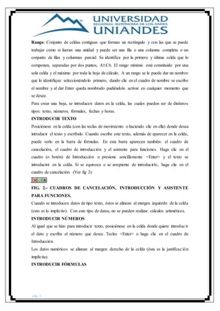 pág. 5
Rango: Conjunto de celdas contiguas que forman un rectángulo y con las que se puede
trabajar como si fueran una unidad y puede ser una fila o una columna completa o un
conjunto de filas y columnas parcial. Se identifica por la primera y última celda que lo
componen, separadas por dos puntos, A1:C6. El rango mínimo está constituido por una
sola celda y el máximo por toda la hoja de cálculo. A un rango se le puede dar un nombre
que lo identifique seleccionándolo primero, dando clic en el cuadro de nombre se escribe
el nombre y al dar Enter queda nombrado pudiéndolo activar en cualquier momento que
se desee.
Para crear una hoja, se introducen datos en la celda, las cuales pueden ser de distintos
tipos: texto, números, fórmulas, fechas y horas.
INTRODUCIR TEXTO
Posiciónese en la celda (con las teclas de movimiento o haciendo clic en ella) donde desea
introducir el texto y escríbalo. Cuando escribe este texto, además de aparecer en la celda,
puede verlo en la barra de fórmulas. En esta barra aparecen también: el cuadro de
cancelación, el cuadro de introducción y el asistente para funciones. Haga clic en el
cuadro (o botón) de Introducción o presione sencillamente <Enter> y el texto se
introducirá en la celda. Si se equivoca o se arrepiente de introducirlo, haga clic en el
cuadro de cancelación. (Ver fig 2)
FIG. 2.- CUADROS DE CANCELACIÓN, INTRODUCCIÓN Y ASISTENTE
PARA FUNCIONES.
Cuando se introducen datos de tipo texto, éstos se alinean al margen izquierdo de la celda
(esto es lo implícito). Con este tipo de datos, no se pueden realizar cálculos aritméticos.
INTRODUCIR NÚMEROS
Al igual que se hizo para introducir texto, posiciónese en la celda donde quiere introducir
el dato y escriba el número que desee. Teclee <Enter> o haga clic en el cuadro de
Introducción.
Los datos numéricos se alinean al margen derecho de la celda (ésta es la justificación
implícita).
INTRODUCIR FÓRMULAS
 