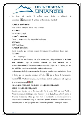 pág. 7
 La forma más sencilla de realizar sumas rápidas es utilizando la
herramienta (Sumatoria) de la Barra de Herramientas Standard.
FUNCIÓN PROMEDIO
Halla la media aritmética de una serie de valores.
SINTAXIS
PROMEDIO (Rango)
FUNCIÓN CONTAR
Cuenta el número de celdas que contienen números.
SINTAXIS
CONTAR (Rango)
FUNCIÓN CONTARA
Cuenta las celdas que contienen cualquier tipo de dato (texto, números, fechas, etc).
SINTAXIS
CONTARA (Rango)
Si quiere ver una lista completa con todas las funciones, ponga en marcha el Asistente
para funciones, elija el comando Función del menú Insertar. En el
recuadro Categorías (en el cuadro de diálogo que aparece) haga clic en Todas y verá una
lista alfabética completa con todas las funciones disponibles.
La forma más rápida de poner en marcha el Asistente para funciones, es haciendo clic en
el botón que se encuentra contiguo al botón de la Barra de herramientas
Standard, . O, alternativamente, en el botón del Asistente de funciones a la izquierda
de la barra de fórmulas .
1.6.- ABRIR, CERRAR Y GUARDAR UN LIBRO DE TRABAJO.
ABRIR UN LIBRO DE TRABAJO
Cuando quiera trabajar con un libro ya creado, elija la opción Abrir del menú Archivo.
Aparecerá un cuadro de diálogo como el que se ve en la fig. 3, donde debe seleccionar el
directorio donde está el fichero que desea abrir, en caso de estar en disquete selecciona la
torre en el recuadro Buscar en: y en el recuadro Nombre de Archivo escribe el nombre
correspondiente al libro que quiere abrir. Finalmente presione <Enter> para aceptar.
 