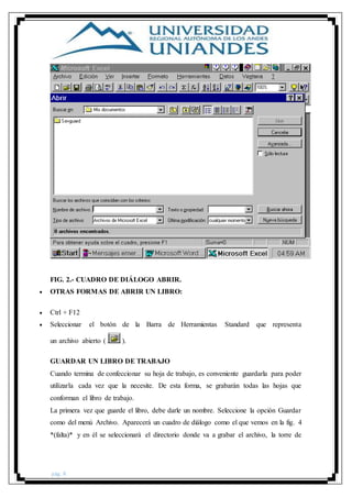 pág. 8
FIG. 2.- CUADRO DE DIÁLOGO ABRIR.
 OTRAS FORMAS DE ABRIR UN LIBRO:
 Ctrl + F12
 Seleccionar el botón de la Barra de Herramientas Standard que representa
un archivo abierto ( ).
GUARDAR UN LIBRO DE TRABAJO
Cuando termina de confeccionar su hoja de trabajo, es conveniente guardarla para poder
utilizarla cada vez que la necesite. De esta forma, se grabarán todas las hojas que
conforman el libro de trabajo.
La primera vez que guarde el libro, debe darle un nombre. Seleccione la opción Guardar
como del menú Archivo. Aparecerá un cuadro de diálogo como el que vemos en la fig. 4
*(falta)* y en él se seleccionará el directorio donde va a grabar el archivo, la torre de
 