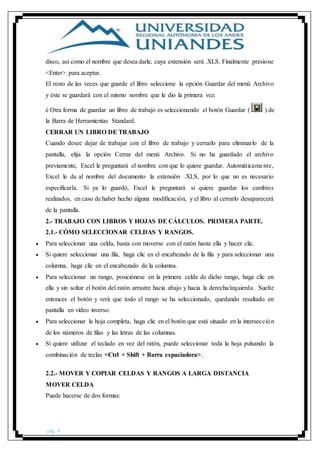 pág. 9
disco, así como el nombre que desea darle, cuya extensión será .XLS. Finalmente presione
<Enter> para aceptar.
El resto de las veces que guarde el libro seleccione la opción Guardar del menú Archivo
y éste se guardará con el mismo nombre que le dio la primera vez.
è Otra forma de guardar un libro de trabajo es seleccionando el botón Guardar ( ) de
la Barra de Herramientas Standard.
CERRAR UN LIBRO DE TRABAJO
Cuando desee dejar de trabajar con el libro de trabajo y cerrarlo para eliminarlo de la
pantalla, elija la opción Cerrar del menú Archivo. Si no ha guardado el archivo
previamente, Excel le preguntará el nombre con que lo quiere guardar. Automáticamente,
Excel le da al nombre del documento la extensión .XLS, por lo que no es necesario
especificarla. Si ya lo guardó, Excel le preguntará si quiere guardar los cambios
realizados, en caso de haber hecho alguna modificación, y el libro al cerrarlo desaparecerá
de la pantalla.
2.- TRABAJO CON LIBROS Y HOJAS DE CÁLCULOS. PRIMERA PARTE.
2.1.- CÓMO SELECCIONAR CELDAS Y RANGOS.
 Para seleccionar una celda, basta con moverse con el ratón hasta ella y hacer clic.
 Si quiere seleccionar una fila, haga clic en el encabezado de la fila y para seleccionar una
columna, haga clic en el encabezado de la columna.
 Para seleccionar un rango, posiciónese en la primera celda de dicho rango, haga clic en
ella y sin soltar el botón del ratón arrastre hacia abajo y hacia la derecha/izquierda. Suelte
entonces el botón y verá que todo el rango se ha seleccionado, quedando resaltado en
pantalla en video inverso.
 Para seleccionar la hoja completa, haga clic en el botón que está situado en la intersección
de los números de filas y las letras de las columnas.
 Si quiere utilizar el teclado en vez del ratón, puede seleccionar toda la hoja pulsando la
combinación de teclas <Ctrl + Shift + Barra espaciadora>.
2.2.- MOVER Y COPIAR CELDAS Y RANGOS A LARGA DISTANCIA
MOVER CELDA
Puede hacerse de dos formas:
 