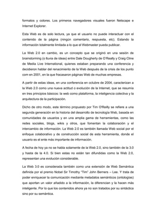 formatos y colores. Los primeros navegadores visuales fueron Netscape e
Internet Explorer.

Esta Web es de solo lectura, ya que el usuario no puede interactuar con el
contenido de la página (ningún comentario, respuesta, etc). Estando la
información totalmente limitada a lo que el Webmaster pueda publicar.

La Web 2.0 en cambio, es un concepto que se originó en una sesión de
brainstorming (o lluvia de ideas) entre Dale Dougherty de O’Really y Craig Cline
de Media Live International, quienes estaban preparando una conferencia y
decidieron hablar del renacimiento de la Web después de la crisis de los punto
com en 2001, en la que fracasaron páginas Web de muchas empresas.

A partir de estas ideas, en una conferencia en octubre de 2004, caracterizan a
la Web 2.0 como una nueva actitud o evolución de la Internet, que se resumía
en tres principios básicos: la web como plataforma, la inteligencia colectiva y la
arquitectura de la participación.

Dicho de otro modo, este término propuesto por Tim O'Reilly se refiere a una
segunda generación en la historia del desarrollo de tecnología Web, basada en
comunidades de usuarios y en una amplia gama de herramientas, como las
redes sociales, blogs, wikis y otros, que fomentan la colaboración y el
intercambio de información. La Web 2.0 es también llamada Web social por el
enfoque colaborativo y de construcción social de esta herramienta, donde el
usuario es el ente más importante de información.

A fecha de hoy ya no se habla solamente de la Web 2.0, sino también de la 3.0
y hasta de la 4.0. Si bien estas no están tan difundidas como la Web 2.0,
representan una evolución considerable.

La Web 3.0 es considerada también como una extensión de Web Semántica
definida por el premio Nobel Sir Timothy “Tim” John Berners – Lee. Y trata de
poder enriquecer la comunicación mediante metadatos semánticos (ontologías)
que aportan un valor añadido a la información, la diferencian y la hacen más
inteligente. Por lo que los contenidos ahora ya no son tratados por su sintáctica
sino por su semántica.
 