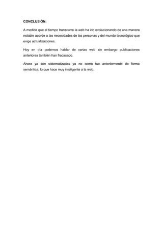 CONCLUSIÓN:

A medida que el tiempo transcurre la web ha ido evolucionando de una manera
notable acorde a las necesidades de las personas y del mundo tecnológico que
exige actualizaciones.

Hoy en día podemos hablar de varias web sin embargo publicaciones
anteriores también han fracasado.

Ahora ya son sistematizadas ya no como fue anteriormente de forma
semántica; lo que hace muy inteligente a la web.
 