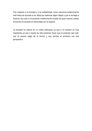 Con respecto a la levedad y a la multiplicidad, como mencione anteriormente
solo estoy de acuerdo si se utiliza por optimizar algún objeto y que si se llega a
fusionar sea solo si el producto multifuncional cumple de igual manera ambas
funciones sin ponerlo en desventaja con el original.



La levedad no estaría en un orden jerárquico ya que a mi parecer es muy
importante ya que a través de ella podemos hacer que el producto sea sutil,
que el usuario salga de lo común y que perciba el producto con otra
perspectiva.
 