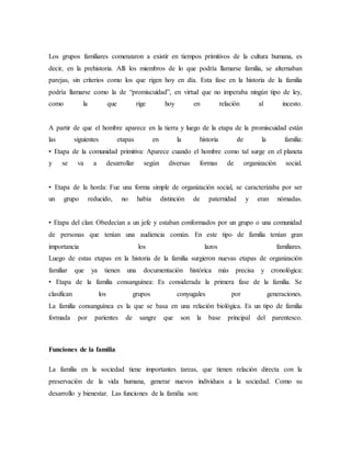 Los grupos familiares comenzaron a existir en tiempos primitivos de la cultura humana, es
decir, en la prehistoria. Allí los miembros de lo que podría llamarse familia, se alternaban
parejas, sin criterios como los que rigen hoy en día. Esta fase en la historia de la familia
podría llamarse como la de “promiscuidad”, en virtud que no imperaba ningún tipo de ley,
como la que rige hoy en relación al incesto.
A partir de que el hombre aparece en la tierra y luego de la etapa de la promiscuidad están
las siguientes etapas en la historia de la familia:
• Etapa de la comunidad primitiva: Aparece cuando el hombre como tal surge en el planeta
y se va a desarrollar según diversas formas de organización social.
• Etapa de la horda: Fue una forma simple de organización social, se caracterizaba por ser
un grupo reducido, no había distinción de paternidad y eran nómadas.
• Etapa del clan: Obedecían a un jefe y estaban conformados por un grupo o una comunidad
de personas que tenían una audiencia común. En este tipo de familia tenían gran
importancia los lazos familiares.
Luego de estas etapas en la historia de la familia surgieron nuevas etapas de organización
familiar que ya tienen una documentación histórica más precisa y cronológica:
• Etapa de la familia consanguínea: Es considerada la primera fase de la familia. Se
clasifican los grupos conyugales por generaciones.
La familia consanguínea es la que se basa en una relación biológica. Es un tipo de familia
formada por parientes de sangre que son la base principal del parentesco.
Funciones de la familia
La familia en la sociedad tiene importantes tareas, que tienen relación directa con la
preservación de la vida humana, generar nuevos individuos a la sociedad. Como su
desarrollo y bienestar. Las funciones de la familia son:
 
