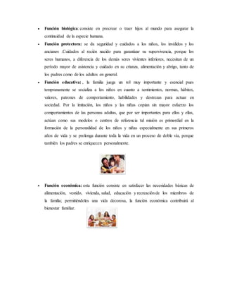  Función biológica: consiste en procrear o traer hijos al mundo para asegurar la
continuidad de la especie humana.
 Función protectora: se da seguridad y cuidados a los niños, los inválidos y los
ancianos .Cuidados al recién nacido para garantizar su supervivencia, porque los
seres humanos, a diferencia de los demás seres vivientes inferiores, necesitan de un
período mayor de asistencia y cuidado en su crianza, alimentación y abrigo, tanto de
los padres como de los adultos en general.
 Función educativa: , la familia juega un rol muy importante y esencial pues
tempranamente se socializa a los niños en cuanto a sentimientos, normas, hábitos,
valores, patrones de comportamiento, habilidades y destrezas para actuar en
sociedad. Por la imitación, los niños y las niñas copian sin mayor esfuerzo los
comportamientos de las personas adultas, que por ser importantes para ellos y ellas,
actúan como sus modelos o centros de referencia tal misión es primordial en la
formación de la personalidad de los niños y niñas especialmente en sus primeros
años de vida y se prolonga durante toda la vida en un proceso de doble vía, porque
también los padres se enriquecen personalmente.
 Función económica: esta función consiste en satisfacer las necesidades básicas de
alimentación, vestido, vivienda, salud, educación y recreación de los miembros de
la familia; permitiéndoles una vida decorosa, la función económica contribuirá al
bienestar familiar.
 