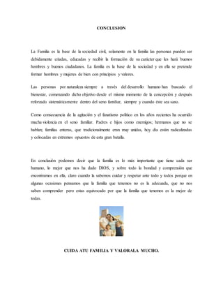 CONCLUSION
La Familia es la base de la sociedad civil, solamente en la familia las personas pueden ser
debidamente criadas, educadas y recibir la formación de su carácter que les hará buenos
hombres y buenos ciudadanos. La familia es la base de la sociedad y en ella se pretende
formar hombres y mujeres de bien con principios y valores.
Las personas por naturaleza siempre a través del desarrollo humano han buscado el
bienestar, comenzando dicho objetivo desde el mismo momento de la concepción y después
reforzado sistemáticamente dentro del seno familiar, siempre y cuando éste sea sano.
Como consecuencia de la agitación y el fanatismo político en los años recientes ha ocurrido
mucha violencia en el seno familiar. Padres e hijos como enemigos; hermanos que no se
hablan; familias enteras, que tradicionalmente eran muy unidas, hoy día están radicalizadas
y colocadas en extremos opuestos de esta gran batalla.
En conclusión podemos decir que la familia es lo más importante que tiene cada ser
humano, lo mejor que nos ha dado DIOS, y sobre todo la bondad y comprensión que
encontramos en ella, claro cuando la sabemos cuidar y respetar ante todo y todos porque en
algunas ocasiones pensamos que la familia que tenemos no es la adecuada, que no nos
saben comprender pero estas equivocado por que la familia que tenemos es la mejor de
todas.
CUIDA ATU FAMILIA Y VALORALA MUCHO.
 