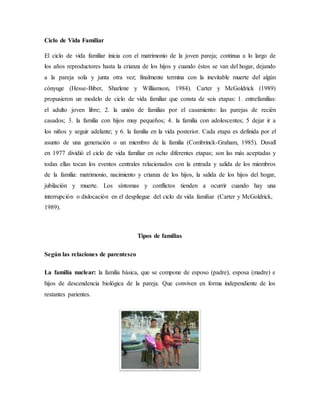 Ciclo de Vida Familiar
El ciclo de vida familiar inicia con el matrimonio de la joven pareja; continua a lo largo de
los años reproductores hasta la crianza de los hijos y cuando éstos se van del hogar, dejando
a la pareja sola y junta otra vez; finalmente termina con la inevitable muerte del algún
cónyuge (Hesse-Biber, Sharlene y Williamson, 1984). Carter y McGoldrick (1989)
propusieron un modelo de ciclo de vida familiar que consta de seis etapas: 1. entrefamilias:
el adulto joven libre; 2. la unión de familias por el casamiento: las parejas de recién
casados; 3. la familia con hijos muy pequeños; 4. la familia con adolescentes; 5 dejar ir a
los niños y seguir adelante; y 6. la familia en la vida posterior. Cada etapa es definida por el
asunto de una generación o un miembro de la familia (Combrinck-Graham, 1985). Duvall
en 1977 dividió el ciclo de vida familiar en ocho diferentes etapas; son las más aceptadas y
todas ellas tocan los eventos centrales relacionados con la entrada y salida de los miembros
de la familia: matrimonio, nacimiento y crianza de los hijos, la salida de los hijos del hogar,
jubilación y muerte. Los síntomas y conflictos tienden a ocurrir cuando hay una
interrupción o dislocación en el despliegue del ciclo de vida familiar (Carter y McGoldrick,
1989).
Tipos de familias
Según las relaciones de parentesco
La familia nuclear: la familia básica, que se compone de esposo (padre), esposa (madre) e
hijos de descendencia biológica de la pareja. Que conviven en forma independiente de los
restantes parientes.
 