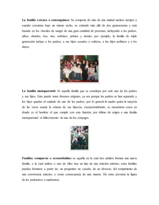 La familia extensa o consanguínea: Se compone de más de una unidad nuclear siempre y
cuando coexistan bajo un mismo techo, se extiende más allá de dos generaciones y está
basada en los vínculos de sangre de una gran cantidad de personas, incluyendo a los padres,
niños, abuelos, tíos, tías, sobrinos, primos y demás; por ejemplo, la familia de triple
generación incluye a los padres, a sus hijos casados o solteros, a los hijos políticos y a los
nietos.
La familia monoparental: Es aquella familia que se constituye por solo uno de los padres
y sus hijos. Esta puede tener diversos orígenes, ya sea porque los padres se han separado y
los hijos quedan al cuidado de uno de los padres, por lo general la madre quien la mayoría
de las veces asume la crianza de sus hijos/as, excepcionalmente, se encuentran casos en
donde es el hombre el que cumple con esta función; por último da origen a una familia
monoparental el fallecimiento de uno de los cónyuges.
Familias compuesta o reconstituidas: es aquella en la cual dos adultos forman una nueva
familia, a la cual ambos o uno de ellos trae un hijo de una relación anterior, estas familias
pueden formarse a partir de; un progenitor no casado, de un divorcio, del rompimiento de
una convivencia anterior, o como consecuencia de una muerte. De estas proviene la figura
de los padrastros o madrastras.
 
