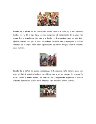 Familia de la sierra: En las comunidades rurales como en la sierra, no es raro encontrar
familias con 7, 10 o más hijos, son más numerosas, el mantenimiento de un grupo tan
grande lleva a empobrecer, aún más a la familia y a la comunidad, pero por otro lado,
significa mano de obra para la época de sembríos y cosecha pues en su mayoría se dedican
al trabajo en el campo, tienen menos oportunidades de estudio, trabajo y viven en pequeñas
casas o chozas.
Familia de la selva: En nuestras comunidades de la amazonia (selva peruana) existe una
gran variedad de unidades familiares que difieren entre sí en sus patrones de organización
social, cultural e incluso laboral. Su estilo de vida y organización responden a modelos
culturales tradicionales que los hacen diferentes a las del mundo andino y urbano.
 