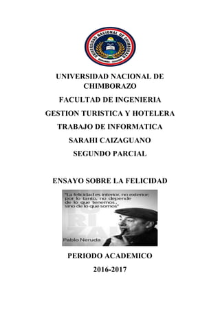 UNIVERSIDAD NACIONAL DE
CHIMBORAZO
FACULTAD DE INGENIERIA
GESTION TURISTICA Y HOTELERA
TRABAJO DE INFORMATICA
SARAHI CAIZAGUANO
SEGUNDO PARCIAL
ENSAYO SOBRE LA FELICIDAD
PERIODO ACADEMICO
2016-2017
 