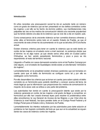 3
Introducción
En años recientes una preocupación social ha ido en aumento tanto en número
como en grado de violencia que se han presentado en los delitos cometidos contra
las mujeres y por ello se ha hecho de dominio público, sus manifestaciones más
palpables las veo en los medios de comunicación debido a la creciente popularidad
que ha tenido debido a la alza de la violencia que se vive día a día en nuestro país.
Como consecuencia de la creciente violencia se han cometido diversos crímenes y
entre ellos el feminicidio sobre todo en el nuestro Estado de Puebla, ya que el
crecimiento de este crimen ha ido aumentando en lo que va del años 2010 a la fecha
actual.
Existen diversos criterios para tener en cuenta la violencia que se está dando en
contra de las mujeres en el estado como a nivel nacional, no podemos olvidar que
el término no es algo nuevo ya que desde varios años atrás en Ciudad Juárez
Chihuahua se han venido perpetrando feminicidios y poco a poco se ido
expandiendo al resto del territorio nacional.
Llegando a Puebla con casos demasiado sonados como el de Paulina Camargo por
citar alguno, o en el estado de Guadalajara donde existe un sitio llamado “el tiradero
de mujeres”.
Lamentablemente en la actualidad existen diversas cuestiones que son tomadas en
cuenta para que el delito de feminicidio se configure como tal y por ello es
catalogado como homicidio.
Por ello desarrollare los criterios que se toman en cuenta para saber cuándo el delito
cometido es un feminicidio para poderlo identificar y conocer acerca del tema de
modo legal ya que la información que proporcionan los medios de comunicación la
mayoría de la veces solo se enfoca a una parte del problema.
Las autoridades han tenido en cuenta la preocupación latente que existe por la
violencia generada en contra de las mujeres a tal grado de llegar a convertirse en
homicidios por ello han creado diversas leyes para resolver la problemática entre
ellas encontramos la Ley General de Acceso de las Mujeres a una Vida Libre de
Violencia (a nivel federal), los tipos penales tanto en el Código Penal Federal y el
Código Penal para el Estado Libre y Soberano de Puebla.
Lamentablemente los intentos realizados por las autoridades para darle solución al
problema no han logrado combatirlo del todo ya que aun en la actualidad se siguen
dando los casos de violencia contra las mujeres.
 