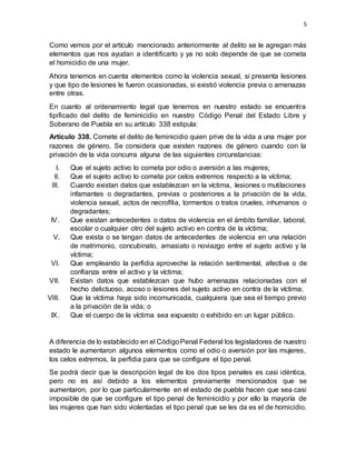 5
Como vemos por el artículo mencionado anteriormente al delito se le agregan más
elementos que nos ayudan a identificarlo y ya no solo depende de que se cometa
el homicidio de una mujer.
Ahora tenemos en cuenta elementos como la violencia sexual, si presenta lesiones
y que tipo de lesiones le fueron ocasionadas, si existió violencia previa o amenazas
entre otras.
En cuanto al ordenamiento legal que tenemos en nuestro estado se encuentra
tipificado del delito de feminicidio en nuestro Código Penal del Estado Libre y
Soberano de Puebla en su artículo 338 estipula:
Artículo 338. Comete el delito de feminicidio quien prive de la vida a una mujer por
razones de género. Se considera que existen razones de género cuando con la
privación de la vida concurra alguna de las siguientes circunstancias:
I. Que el sujeto activo lo cometa por odio o aversión a las mujeres;
II. Que el sujeto activo lo cometa por celos extremos respecto a la víctima;
III. Cuando existan datos que establezcan en la víctima, lesiones o mutilaciones
infamantes o degradantes, previas o posteriores a la privación de la vida,
violencia sexual, actos de necrofilia, tormentos o tratos crueles, inhumanos o
degradantes;
IV. Que existan antecedentes o datos de violencia en el ámbito familiar, laboral,
escolar o cualquier otro del sujeto activo en contra de la víctima;
V. Que exista o se tengan datos de antecedentes de violencia en una relación
de matrimonio, concubinato, amasiato o noviazgo entre el sujeto activo y la
víctima;
VI. Que empleando la perfidia aproveche la relación sentimental, afectiva o de
confianza entre el activo y la víctima;
VII. Existan datos que establezcan que hubo amenazas relacionadas con el
hecho delictuoso, acoso o lesiones del sujeto activo en contra de la víctima;
VIII. Que la víctima haya sido incomunicada, cualquiera que sea el tiempo previo
a la privación de la vida; o
IX. Que el cuerpo de la víctima sea expuesto o exhibido en un lugar público.
A diferencia de lo establecido en el CódigoPenal Federal los legisladores de nuestro
estado le aumentaron algunos elementos como el odio o aversión por las mujeres,
los celos extremos, la perfidia para que se configure el tipo penal.
Se podrá decir que la descripción legal de los dos tipos penales es casi idéntica,
pero no es así debido a los elementos previamente mencionados que se
aumentaron, por lo que particularmente en el estado de puebla hacen que sea casi
imposible de que se configure el tipo penal de feminicidio y por ello la mayoría de
las mujeres que han sido violentadas el tipo penal que se les da es el de homicidio.
 