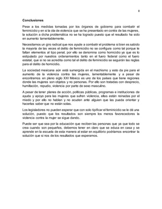 8
Conclusiones
Pese a los medidas tomadas por los órganos de gobierno para combatir el
feminicidio y en si la ola de violencia que se ha presentado en contra de las mujeres,
la solución a dicha problemática no se ha logrado puesto que el resultado ha sido
en aumento lamentablemente.
Necesitamos un giro radical que nos ayude a combatir el problema si bien es sabido
la mayoría de las veces el delito de feminicidio no se configura como tal porque le
faltan elementos al tipo penal, por ello se denomina como homicidio ya que es lo
estipulado por nuestros ordenamientos tanto en el fuero federal como el fuero
estatal, que si no se acredita como tal el delito de feminicidio se seguirán las reglas
para el delito de homicidio.
La sociedad mexicana aún está sumergida en el machismo y esto da pie para el
aumento de la violencia contra las mujeres, lamentablemente y a pesar de
encontrarnos en pleno siglo XXI México es uno de los países que tiene regiones
donde las mujeres son objetos y no personas. Por ello son tratadas con desprecio,
humillación, repudio, violencia por parte de sexo masculino.
A pesar de tener planes de acción, políticas públicas, programas e instituciones de
ayuda y apoyo para las mujeres que sufren violencia, ellas están reinadas por el
miedo y por ello no hablan y no acuden ante alguien que las pueda orientar y
hacerlas saber que no están solas.
Los legisladores no pueden esperar que con solo tipificar el feminicidio se le dé una
solución, puesto que los resultados son siempre los menos favorecedores la
violencia contra la mujer se sigue dando.
Puede ser que sea por la educación que reciben las personas que ya que todo se
crea cuando son pequeños, debemos tener en claro que se educa en casa y se
aprende en la escuela de esta manera al estar en equilibrio podríamos encontrar la
solución que si nos de los resultados que esperamos.
 
