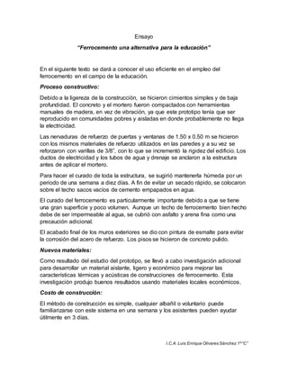 I.C.A. Luis Enrique Olivares Sánchez 1º “C” 
Ensayo 
“Ferrocemento una alternativa para la educación” 
En el siguiente texto se dará a conocer el uso eficiente en el empleo del 
ferrocemento en el campo de la educación. 
Proceso constructivo: 
Debido a la ligereza de la construcción, se hicieron cimientos simples y de baja 
profundidad. El concreto y el mortero fueron compactados con herramientas 
manuales de madera, en vez de vibración, ya que este prototipo tenía que ser 
reproducido en comunidades pobres y aisladas en donde probablemente no llega 
la electricidad. 
Las nervaduras de refuerzo de puertas y ventanas de 1.50 x 0.50 m se hicieron 
con los mismos materiales de refuerzo utilizados en las paredes y a su vez se 
reforzaron con varillas de 3/8”, con lo que se incrementó la rigidez del edificio. Los 
ductos de electricidad y los tubos de agua y drenaje se anclaron a la estructura 
antes de aplicar el mortero. 
Para hacer el curado de toda la estructura, se sugirió mantenerla húmeda por un 
periodo de una semana a diez días. A fin de evitar un secado rápido, se colocaron 
sobre el techo sacos vacíos de cemento empapados en agua. 
El curado del ferrocemento es particularmente importante debido a que se tiene 
una gran superficie y poco volumen. Aunque un techo de ferrocemento bien hecho 
debe de ser impermeable al agua, se cubrió con asfalto y arena fina como una 
precaución adicional. 
El acabado final de los muros exteriores se dio con pintura de esmalte para evitar 
la corrosión del acero de refuerzo. Los pisos se hicieron de concreto pulido. 
Nuevos materiales: 
Como resultado del estudio del prototipo, se llevó a cabo investigación adicional 
para desarrollar un material aislante, ligero y económico para mejorar las 
características térmicas y acústicas de construcciones de ferrocemento. Esta 
investigación produjo buenos resultados usando materiales locales económicos. 
Costo de construcción: 
El método de construcción es simple, cualquier albañil o voluntario puede 
familiarizarse con este sistema en una semana y los asistentes pueden ayudar 
útilmente en 3 días. 
 