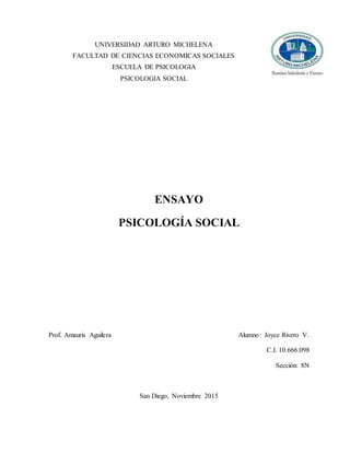 UNIVERSIDAD ARTURO MICHELENA
FACULTAD DE CIENCIAS ECONOMICAS SOCIALES
ESCUELA DE PSICOLOGIA
PSICOLOGIA SOCIAL
ENSAYO
PSICOLOGÍA SOCIAL
Prof. Amauris Aguilera Alumno: Joyce Rivero V.
C.I. 10.666.098
Sección: 8N
San Diego, Noviembre 2015
 