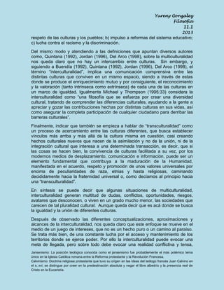 Yureny Gonzalez
Filosofía
11.1
2013

respeto de las culturas y los pueblos; b) impulso a reformas del sistema educativo;
c) lucha contra el racismo y la discriminación.
Del mismo modo y atendiendo a las definiciones que apuntan diversos autores
como, Quintana (1992), Jordan (1996), Del Arco (1998), sobre la multiculturalidad
nos queda claro que no hay un intercambio entre culturas. Sin embargo, y
siguiendo a Buendía (1992), Quintana (1992), Jordan (1996), Del Arco (1998), el
término “interculturalidad”, implica una comunicación comprensiva entre las
distintas culturas que conviven en un mismo espacio, siendo a través de estas
donde se produce el enriquecimiento mutuo y por consiguiente, el reconocimiento
y la valoración (tanto intrínseca como extrínseca) de cada una de las culturas en
un marco de igualdad. Igualmente Michael y Thompson (1995:33) considera la
interculturalidad como “una filosofía que se esfuerza por crear una diversidad
cultural, tratando de comprender las diferencias culturales, ayudando a la gente a
apreciar y gozar las contribuciones hechas por distintas culturas en sus vidas, así
como asegurar la completa participación de cualquier ciudadano para derribar las
barreras culturales”.
Finalmente, indicar que también se empieza a hablar de “transculturalidad” como
un proceso de acercamiento entre las culturas diferentes, que busca establecer
vínculos más arriba y más allá de la cultura misma en cuestión, casi creando
hechos culturales nuevos que nacen de la asimilación y no de la unión, ni de la
integración cultural que interesa a una determinada transacción, es decir, que si
las cosas se hacen bien, la convivencia de culturas facilitada a su vez, por los
modernos medios de desplazamiento, comunicación e información, puede ser un
elemento fundamental que contribuya a la maduración de la Humanidad,
manifestada en el acuerdo, respeto y promoción de unos valores universales por
encima de peculiaridades de raza, etnias y hasta religiosas, caminando
decididamente hacia la fraternidad universal o, como decíamos al principio hacia
una “transculturalidad”.
En síntesis se puede decir que algunas situaciones de multiculturalidad,
interculturalidad generan multitud de dudas, conflictos, oportunidades, riesgos,
avatares que desconocen, o viven en un grado mucho menor, las sociedades que
carecen de tal pluralidad cultural. Aunque queda decir que es acá donde se busca
la igualdad y la unión de diferentes culturas.
Después de observado las diferentes conceptualizaciones, aproximaciones y
alcances de la interculturalidad, nos queda claro que este enfoque se mueve en el
medio de un juego de intereses, que no es un hecho puro o un camino al paraíso.
Se trata más bien, de una constante lucha por el acceso y mantenimiento de los
territorios donde se ejerce poder. Por ello la interculturalidad puede evocar una
meta de llegada, pero sobre todo debe evocar una realidad conflictiva y tensa,
Jansenismo: La posición teológica conocida como el jansenismo fue probablemente el más polémico tema
único en la Iglesia Católica romana entre la Reforma protestante y la Revolución Francesa.
Calvinismo: Doctrina religiosa protestante que tuvo su origen en las ideas del teólogo francés Juan Calvino en
el s. xvi; se distingue por creer en la predestinación absoluta y negar el libre albedrío y la presencia real de
Cristo en la Eucaristía.

 