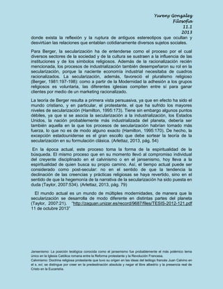 Yureny Gonzalez
Filosofía
11.1
2013

donde exista la reflexión y la ruptura de antiguos estereotipos que ocultan y
desvirtúan las relaciones que entablan cotidianamente diversos sujetos sociales.
Para Berger, la secularización ha de entenderse como el proceso por el cual
diversos sectores de la sociedad y de la cultura se sustraen a la influencia de las
instituciones y de los símbolos religiosos. Además de la racionalización recién
mencionada, los procesos de industrialización también desempeñaron su rol en la
secularización, porque la naciente economía industrial necesitaba de cuadros
racionalizados. La secularización, además, favoreció el pluralismo religioso
(Berger, 1981:197-198): como a partir de la Modernidad la adhesión a los grupos
religiosos es voluntaria, las diferentes iglesias compiten entre sí para ganar
clientes por medio de un marketing racionalizado.
La teoría de Berger resulta a primera vista persuasiva, ya que en efecto ha sido el
mundo cristiano, y en particular, el protestante, el que ha sufrido los mayores
niveles de secularización (Hamilton, 1995:173). Tiene sin embargo algunos puntos
débiles, ya que si se asocia la secularización a la industrialización, los Estados
Unidos, la nación probablemente más industrializada del planeta, debería ser
también aquella en la que los procesos de secularización habrían tomado más
fuerza, lo que no es de modo alguno exacto (Hamilton, 1995:170). De hecho, la
excepción estadounidense es el gran escollo que debe sortear la teoría de la
secularización en su formulación clásica. (Arlettaz, 2013, pág. 54)
En la época actual, este proceso toma la forma de la espiritualidad de la
búsqueda. El mismo proceso que en su momento llevó al compromiso individual
del creyente disciplinado en el calvinismo o en el jansenismo, hoy lleva a la
espiritualidad de quien busca su propio camino. Así, el tiempo actual puede ser
considerado como post-secular: no en el sentido de que la tendencia la
declinación de las creencias y prácticas religiosas se haya revertido, sino en el
sentido de que la hegemonía de la narrativa de la secularización ha sido puesta en
duda (Taylor, 2007:534). (Arlettaz, 2013, pág. 79)
El mundo actual es un mundo de múltiples modernidades, de manera que la
secularización se desarrolla de modo diferente en distintas partes del planeta
(Taylor, 2007:21). “http://zaguan.unizar.es/record/9687/files/TESIS-2012-121.pdf
11 de octubre 2013”

Jansenismo: La posición teológica conocida como el jansenismo fue probablemente el más polémico tema
único en la Iglesia Católica romana entre la Reforma protestante y la Revolución Francesa.
Calvinismo: Doctrina religiosa protestante que tuvo su origen en las ideas del teólogo francés Juan Calvino en
el s. xvi; se distingue por creer en la predestinación absoluta y negar el libre albedrío y la presencia real de
Cristo en la Eucaristía.

 