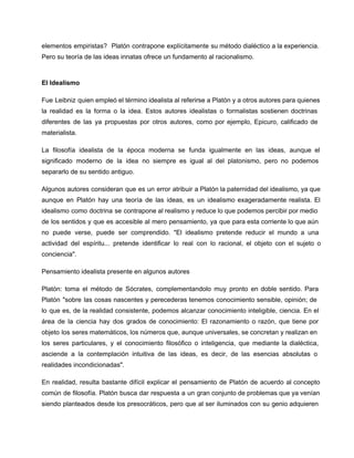 elementos  empiristas?  Platón  contrapone  explícitamente  su método dialéctico a la experiencia.
Pero su teoría de las ideas innatas ofrece un fundamento al racionalismo.

El Idealismo
Fue  Leibniz  quien empleó el término idealista al referirse a Platón y a otros autores para quienes
la  realidad  es  la  forma  o  la  idea.  Estos  autores  idealistas   o  formalistas  sostienen  doctrinas
diferentes  de  las  ya  propuestas  por  otros  autores,  como  por  ejemplo,  Epicuro,  calificado  de
materialista.
La  filosofía  idealista  de  la  época  moderna  se  funda  igualmente  en  las  ideas,  aunque   el
significado  moderno  de  la  idea  no  siempre  es  igual  al  del  platonismo,  pero  no  podemos
separarlo de su sentido antiguo.
Algunos  autores  consideran  que  es  un  error  atribuir  a Platón la paternidad del idealismo, ya  que
aunque  en  Platón  hay  una  teoría  de   las  ideas,  es  un  idealismo  exageradamente  realista.  El
idealismo  como  doctrina  se  contrapone al realismo y reduce lo que podemos percibir por medio
de  los  sentidos  y  que  es  accesible  al  mero  pensamiento,  ya  que  para esta corriente lo que aún
no  puede  verse,  puede  ser  comprendido.  "El  idealismo  pretende  reducir  el  mundo  a  una
actividad  del  espíritu...  pretende  identificar  lo  real  con  lo  racional,  el  objeto  con  el  sujeto  o
conciencia".
Pensamiento idealista presente en algunos autores
Platón:  toma  el  método  de  Sócrates,  complementandolo   muy  pronto  en  doble  sentido.  Para
Platón   "sobre  las cosas  nascentes  y perecederas  tenemos  conocimiento  sensible,  opinión;  de
lo  que  es,  de  la  realidad  consistente,  podemos  alcanzar  conocimiento  inteligible,  ciencia.  En  el
área  de  la  ciencia  hay  dos  grados  de  conocimiento:   El  razonamiento  o  razón,  que  tiene  por
objeto  los  seres matemáticos, los números que, aunque universales, se concretan y realizan en
los  seres  particulares,  y  el  conocimiento  filosófico  o  inteligencia,  que  mediante  la  dialéctica,
asciende  a  la  contemplación  intuitiva  de  las   ideas,   es  decir,  de  las  esencias  absolutas  o
realidades incondicionadas".
En  realidad,  resulta  bastante  difícil  explicar  el  pensamiento  de  Platón  de  acuerdo  al  concepto
común  de  filosofía. Platón  busca  dar  respuesta  a  un  gran conjunto de problemas que ya venían
siendo  planteados desde  los  presocráticos,  pero  que  al  ser iluminados  con  su  genio adquieren

 