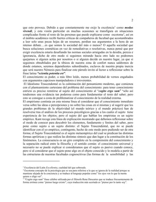 2
que esto provoca. Debido a que constantemente me exijo la excelencia1
como modus
vivendi, y esta visión particular en muchas ocasiones se transfigura en situaciones
complicadas frente al resto de las personas que puede explicarse como escotoma2
, así en
el ámbito académico recibí fuertes críticas de compañeros de facultad que acostumbrados
a leer solo unas pocas hojas de un resumen, perdían sus argumentos a la hora de un
intenso debate….es que somos la sociedad del más o menos? O aquella sociedad que
busca soluciones cosméticas en vez de remediativas o resolutivas, nunca pensé que por
exigir excelencia estaría desafiando las normas sociales arraigadas en la desidia, pereza e
ignorancia, dicho de otro modo si seguimos mirando hacia otro lado no podremos
quejarnos si alguien actúa por nosotros o si alguien decide en nuestro lugar, ya que si
seguimos obnubilados por la tibieza de nuestra zona de confort nunca saldremos de
donde estamos, seremos dependientes subordinados, esclavos de nuestra propia inercia
que será nuestro Némesis para finalizar este párrafo invito al lector a reflexionar sobre la
frase latina “scientia potentia est”.
El conocimiento es poder, a más libro leído, menos probabilidad de vernos engañados
con argumentos capciosos manipuladores e irreverentes.
El Idealismo Trascendental es la culminación del pensamiento moderno, que comienza
con el planteamiento cartesiano del problema del conocimiento: para tener conocimiento
estricto es preciso remitirse al sujeto del conocimiento al “cogito ergo sum3
“sólo así
tendremos una evidencia tan poderosa como para fundamentar el resto del saber; pero
esto se consigue a costa de problematizar el conocimiento de la realidad externa.
El empirismo continúa en esta misma línea al considerar que el conocimiento inmediato
versa sobre las ideas o percepciones y no sobre las cosas en sí mismas y al sugerir que los
grandes problemas de la objetividad (el mundo teórico y el mundo práctico) han de
resolverse tras el análisis de los procesos psicológicos gracias a los cuales el sujeto tiene
experiencia de los objetos; pero el sujeto del que hablan los empiristas es un sujeto
empírico. Kant recoge esta línea de explicación mostrando que debemos reflexionar sobre
el modo de conocer para descubrir los elementos, fundamento y límites del saber, pero
pone como sujeto a un sujeto distinto: el Sujeto Trascendental, que no se puede
identificar con el yo empírico, contingente, hecho de este modo pero pudiendo ser de otra
forma; el Sujeto Trascendental es el sujeto metaempírico del cual se predican las distintas
formas aprióricas y que realiza las distintas síntesis que dan lugar a la constitución de los
fenómenos. La consecuencia es un giro completo en la comprensión del conocimiento y
la separación radical entre la filosofía y el sentido común: el conocimiento universal y
necesario no se puede explicar si consideramos que el sujeto es pasivo cuando conoce,
pero sí al considerar que el sujeto pone algo en el objeto conocido y lo modela a partir de
las estructuras de nuestras facultades cognoscitivas (las formas de la sensibilidad y las
1
Excelencia del Latín Excellentia, cualidad del que sobresale.
2
Escotoma concepto de la psicologia que se usa para referirse a lo que se ignora de la realidad porque se
mantiene alejada de la conciencia y se traduce al lenguaje popular como” los ojos ven lo que la mente
quiere o elige ver”.
3
“Cogito ergo sum” frase célebre utilizada por el filósofo Rene Descartes que se traduce frecuentemente de
forma errónea como “pienso luego existo”, cuya traducción más acertada es “pienso por lo tanto soy”.
 