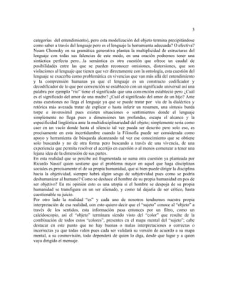 3
categorías del entendimiento), pero esta modelización del objeto termina precipitándose
como saber a través del lenguaje pero es el lenguaje la herramienta adecuada? O efectiva?
Noam Chomsky en su gramática generativa plantea la multiplicidad de estructuras del
lenguaje con todas sus falencias de este modo, en una oración podremos tener una
sintáctica perfecta pero…la semántica es otra cuestión que ofrece un caudal de
posibilidades entre las que se pueden reconocer omisiones, distorsiones, que son
violaciones al lenguaje que tienen que ver directamente con la ontología, esta cuestión del
lenguaje se exacerba como problemática en vivencias que van más allá del entendimiento
y la comprensión humanas ya que el lenguaje es un constructo codificador y
decodificador de lo que por convención se estableció con un significado universal así una
palabra por ejemplo “rio” tiene el significado que una convención estableció pero ¿Cuál
es el significado del amor de una madre? ¿Cuál el significado del amor de un hijo? Ante
estas cuestiones no llega el lenguaje ya que se puede tratar por vía de la dialéctica y
retórica más avezada tratar de explicar o hasta inferir un resumen, una síntesis burda
torpe e inverosímil pues existen situaciones o sentimientos donde el lenguaje
simplemente no llega pues a dimensiones tan profundas, escapa el alcance y la
especificidad lingüística ante la multidisciplinariedad del objeto; simplemente seria como
caer en un vacío donde hasta el silencio tal vez pueda ser descrito pero solo eso, es
precisamente en esta incertidumbre cuando la Filosofía puede ser considerada como
apoyo y herramienta de búsqueda alcanzando tal vez ese conocimiento que se obtiene
solo buscando y no de otra forma pero buscando a través de una vivencia, de una
experiencia que permita resolver el acertijo en cuestión o al menos comenzar a tener una
lejana idea de la dimensión de sus partes.
En esta realidad que se percibe así fragmentada se suma otra cuestión ya planteada por
Ricardo Nassif quien sostiene que el problema mayor en aquel que haga disciplinas
sociales es precisamente el de su propia humanidad, que si bien puede dirigir la disciplina
hacia la objetividad, siempre habrá algún sesgo de subjetividad pues como se podría
deshumanizar al humano? Como se deshace el hombre de su propia humanidad en pos de
ser objetivo? En mi opinión esto es una utopía si el hombre se despoja de su propia
humanidad se transfigura en un ser alienado, y como tal dejaría de ser crítico, hasta
cuestionable su juicio.
Por otro lado la realidad “es” y cada uno de nosotros tendremos nuestra propia
interpretación de esa realidad, con esto quiero decir que el “sujeto” conoce al “objeto” a
través de los sentidos, esta información pasa entonces por un filtro, como un
caleidoscopio, así el “objeto” terminara siendo visto del “color” que resulte de la
combinación de todos estos “colores”, presentes en el mapa mental del “sujeto”; cabe
destacar en este punto que no hay buenas o malas interpretaciones o correctas o
incorrectas ya que todas valen pues cada ser validará su versión de acuerdo a su mapa
mental, a su cosmovisión, todo dependerá de quien lo diga, desde que lugar y a quien
vaya dirigido el mensaje.
 