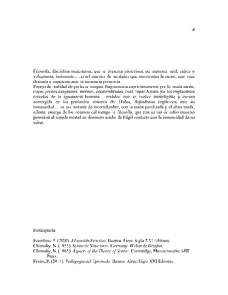 4
Filosofía, disciplina majestuosa, que se presenta misteriosa, de impronta sutil, etérea y
voluptuosa, insinuante…..cruel maestra de verdades que atormentan la razón, que yace
desnuda e impotente ante su temeraria presencia.
Espejo de realidad de perfecta imagen, fragmentada caprichosamente por la osada razón,
cuyos jirones sangrantes, inermes, desmembrados, cual Túpac Amaru por los implacables
corceles de la ignorancia humana…..realidad que se vuelve ininteligible y oscura
sumergida en los profundos abismos del Hades, dejándonos impávidos ante su
inmensidad… en ese instante de incertidumbre, con la razón paralizada y el alma muda,
silente, emerge de los océanos del tiempo la filosofía, que con su luz de sabio maestro
permitirá al simple mortal un diminuto atisbo de frágil contacto con la inmensidad de su
saber.
Bibliografia
Bourdieu, P. (2007). El sentido Practico. Buenos Aires: Siglo XXI Editores.
Chomsky, N. (1955). Syntactic Structures. Germany: Walter de Gruyter.
Chomsky, N. (1965). Aspects of the Theory of Syntax. Cambridge, Massachusetts: MIT
Press.
Freire, P. (2014). Pedagogia del Oprimido. Buenos Aires: Siglo XXI Editores.
 