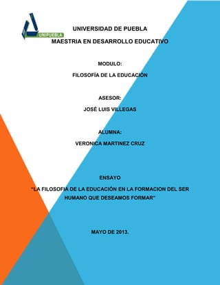 UNIVERSIDAD DE PUEBLA
MAESTRIA EN DESARROLLO EDUCATIVO
MODULO:
FILOSOFÍA DE LA EDUCACIÓN
ASESOR:
JOSÉ LUIS VILLEGAS
ALUMNA:
VERONICA MARTINEZ CRUZ
ENSAYO
“LA FILOSOFIA DE LA EDUCACIÓN EN LA FORMACION DEL SER
HUMANO QUE DESEAMOS FORMAR”
MAYO DE 2013.
 