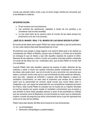 mundo que siempre había vivido y que no tenía ningún interés por conocerlo que
si los liberaba lo matarían.



INTERPRETACIÓN

       El ser humano son los prisioneros
       Las sombras las apariencias, captadas a través de los sentidos y se
       consideran real (mundo sensible)
       Lo que esta fuera de la caverna sería el mundo de las ideas porque los
       prisioneros no lo ven ni lo conocen.

¿QUÉ ES EL MUNDO REAL Y EL MUNDO DE LAS IDEAS SEGÚN PLATÓN?

El mundo de las ideas sería según Platón las cosas naturales y que los prisioneros
no ven, esta máxima idea está representada por el sol.

El prisionero que escapo y luego regreso a la caverna debe guiar a los demás es
considerado por Platón el filósofo, porque solo el filósofo y a través de la filosofía
se consigue lo que se desea y que solo aquellos capaces de superar el dolor,
liberarse de las cadenas y volver a mover sus quietos músculos podrán contempla
el mundo de las ideas con sus inutilizados ojos, que el para Platón el mundo real
y lo verdadero.

Cuando Platón dice solo aquellos capaces de superar el dolor, liberarse de las
cadenas y volver a mover sus quietos músculos podrán contempla el mundo de
las ideas, esto quiero decir que en el mundo te vas a encontrar con personas que
saben y conocen mucho más que tú y que al enterarte de esto puede ser doloroso,
pero que solo capaces de enfrentar y superar este dolo llegaran a adquirir el
verdadero conocimiento, en este caso el prisionero que escapo de la caverna
quien tuvo la oportunidad de conocer aquel mundo que nunca había visto ni
imaginado y por ser capaz fue asesinado por sus compañeros incapaces de hacer
los mismo, esta muerte Platón la compara con la muerte de su maestro Sócrates
el cual fue asesina por querer revelar el verdadero conocimiento que el poseía y
que también lo tenía todas aquellas persona a quien él les practicaba su método
que fue conocido como la Mayéutica, el cual consistía en hacer que su interlocutor
supiera a través de pregunta que tanto conocimiento tenía o que tan ignorante era
como en el caso de los sofistas.

Platón hace este estudio del Mito de la Caverna en tres dimensiones:

       La antropológica
       Dimensión antropológica y epistemológica
 