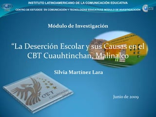 INSTITUTO LATINOAMERICANO DE LA COMUNICACIÓN EDUCATIVA CENTRO DE ESTUDIOS  EN COMUNICACIÓN Y TECNOLOGÍAS EDUCATIVAS MÓDULO DE INVESTIGACICIÓN Módulo de Investigación “La Deserción Escolar y sus Causas en el CBT Cuauhtinchan, Malinalco Silvia Martínez Lara Junio de 2009 