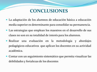 CONCLUSIONESLa adaptación de los alumnos de educación básica a educación media superior es determinante para consolidar su permanencia.Las estrategias que emplean los maestros en el desarrollo de sus clases no son en su totalidad de interés para los alumnos.Realizar una evaluación en la metodología y abordajes pedagógicos-educativos  que aplican los docentes en su actividad académica.Contar con un seguimiento sistemático que permita visualizar las debilidades y fortalezas de los docentes