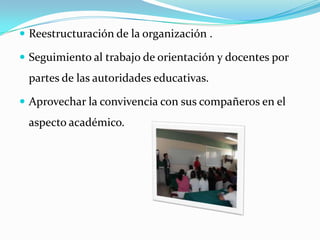 Reestructuración de la organización .Seguimiento al trabajo de orientación y docentes por partes de las autoridades educativas.Aprovechar la convivencia con sus compañeros en el aspecto académico.