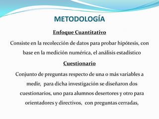 METODOLOGÍAEnfoque CuantitativoConsiste en la recolección de datos para probar hipótesis, con base en la medición numérica, el análisis estadísticoCuestionarioConjunto de preguntas respecto de una o más variables a medir,  para dicha investigación se diseñaron dos cuestionarios, uno para alumnos desertores y otro para orientadores y directivos,  con preguntas cerradas,