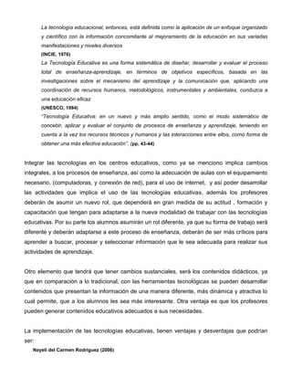 La tecnología educacional, entonces, está definida como la aplicación de un enfoque organizado
       y científico con la información concomitante al mejoramiento de la educación en sus variadas
       manifestaciones y niveles diversos
       (INCIE, 1976)
       La Tecnología Educativa es una forma sistemática de diseñar, desarrollar y evaluar el proceso
       total de enseñanza-aprendizaje, en términos de objetivos específicos, basada en las
       investigaciones sobre el mecanismo del aprendizaje y la comunicación que, aplicando una
       coordinación de recursos humanos, metodológicos, instrumentales y ambientales, conduzca a
       una educación eficaz
       (UNESCO, 1984)
       “Tecnología Educativa: en un nuevo y más amplio sentido, como el modo sistemático de
       concebir, aplicar y evaluar el conjunto de procesos de enseñanza y aprendizaje, teniendo en
       cuenta a la vez los recursos técnicos y humanos y las interacciones entre ellos, como forma de
       obtener una más efectiva educación”. (pp. 43-44)


Integrar las tecnologías en los centros educativos, como ya se menciono implica cambios
integrales, a los procesos de enseñanza, así como la adecuación de aulas con el equipamiento
necesario, (computadoras, y conexión de red), para el uso de internet, y así poder desarrollar
las actividades que implica el uso de las tecnologías educativas, además los profesores
deberán de asumir un nuevo rol, que dependerá en gran medida de su actitud , formación y
capacitación que tengan para adaptarse a la nueva modalidad de trabajar con las tecnologías
educativas. Por su parte los alumnos asumirán un rol diferente, ya que su forma de trabajo será
diferente y deberán adaptarse a este proceso de enseñanza, deberán de ser más críticos para
aprender a buscar, procesar y seleccionar información que le sea adecuada para realizar sus
actividades de aprendizaje.


Otro elemento que tendrá que tener cambios sustanciales, será los contenidos didácticos, ya
que en comparación a lo tradicional, con las herramientas tecnológicas se pueden desarrollar
contenidos que presentan la información de una manera diferente, más dinámica y atractiva lo
cual permite, que a los alumnos les sea más interesante. Otra ventaja es que los profesores
pueden generar contenidos educativos adecuados a sus necesidades.


La implementación de las tecnologías educativas, tienen ventajas y desventajas que podrían
ser:
   Nayeli del Carmen Rodríguez (2006)
 