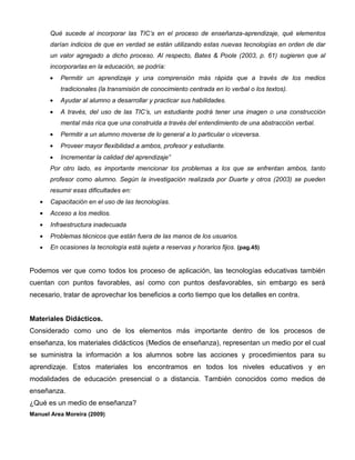 Qué sucede al incorporar las TIC’s en el proceso de enseñanza-aprendizaje, qué elementos
       darían indicios de que en verdad se están utilizando estas nuevas tecnologías en orden de dar
       un valor agregado a dicho proceso. Al respecto, Bates & Poole (2003, p. 61) sugieren que al
       incorporarlas en la educación, se podría:
          Permitir un aprendizaje y una comprensión más rápida que a través de los medios
          tradicionales (la transmisión de conocimiento centrada en lo verbal o los textos).
          Ayudar al alumno a desarrollar y practicar sus habilidades.
          A través, del uso de las TIC’s, un estudiante podrá tener una imagen o una construcción
          mental más rica que una construida a través del entendimiento de una abstracción verbal.
          Permitir a un alumno moverse de lo general a lo particular o viceversa.
          Proveer mayor flexibilidad a ambos, profesor y estudiante.
          Incrementar la calidad del aprendizaje”
       Por otro lado, es importante mencionar los problemas a los que se enfrentan ambos, tanto
       profesor como alumno. Según la investigación realizada por Duarte y otros (2003) se pueden
       resumir esas dificultades en:
       Capacitación en el uso de las tecnologías.
       Acceso a los medios.
       Infraestructura inadecuada
       Problemas técnicos que están fuera de las manos de los usuarios.
       En ocasiones la tecnología está sujeta a reservas y horarios fijos. (pag.45)


Podemos ver que como todos los proceso de aplicación, las tecnologías educativas también
cuentan con puntos favorables, así como con puntos desfavorables, sin embargo es será
necesario, tratar de aprovechar los beneficios a corto tiempo que los detalles en contra.


Materiales Didácticos.
Considerado como uno de los elementos más importante dentro de los procesos de
enseñanza, los materiales didácticos (Medios de enseñanza), representan un medio por el cual
se suministra la información a los alumnos sobre las acciones y procedimientos para su
aprendizaje. Estos materiales los encontramos en todos los niveles educativos y en
modalidades de educación presencial o a distancia. También conocidos como medios de
enseñanza.
¿Qué es un medio de enseñanza?
Manuel Area Moreira (2009)
 
