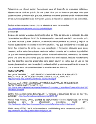 Actualmente en internet existen herramientas para el desarrollo de materiales didácticos,
algunos son de carácter gratuito, lo cual quiere decir que no tenemos que pagar nada para
poder utilizarlos y otros no son gratuitos, tomemos en cuenta que este tipo de materiales crea
en los alumnos expectativas de motivación, y ayuda a mejorar sus capacidades de aprendizaje.


Aquí un enlace para que puedan conocer algunos de estas herramientas.
http://www2.fe.ccoo.es/andalucia/docu/p5sd6807.pdf
Conclusión
Después de conocer y analizar, lo referente sobre las TICs, así como de la aplicación de estas
herramientas tecnológicas dentro del ámbito educativo, nos dará una visión más amplia, en lo
que estos recursos pueden beneficiar, al desarrollo de los procesos educativos, y mejorar de
manera sustancial la enseñanza de nuestros alumnos. Hay que considerar la necesidad que
tienen los profesores de contar con una capacitación y formación adecuada para poder
manejar y aplicar estas herramientas, dentro de su labor docente, así como tener la posibilidad
de que ellos mismos puedan crear sus propios materiales educativos, conociendo de manera
previa una serie de aplicaciones que para este fin han sido creadas. Resulta importantísimo
que los docentes estemos preparados para poder asumir los retos que el uso de las
tecnologías educativas está demandando en la actualidad, y estar convencidos plenamente de
que el uso de estas herramientas mejora la enseñanza de los alumnos.
REFERENCIAS
Ana garcia Varcancel, ( ), USO PEDAGOGICO DE MATERIALES Y RECURSOS
EDUCATIVOS DE LAS TICS:SUS VENTAJAS EN EL AULA, JUNIO 2011,
http://www.eyg-fere.com/TICC/archivos_ticc/AnayLuis.pdf

Francisco Morfín,(1998), LAS NUEVAS TECNOLOGÍAS PARA EL APOYO DE LOS
PROCESOS EDUCATIVOS, MAYO 2011,
http://portal.iteso.mx/portal/page/portal/Sinectica/Educacion_y_tecnologia/Ensayos/Morfin%20F
rancisco%2012.pdf

Jeniffer Rebeca Ballesteros Zamarripa,(2011), Ventajas y Desventajas del uso de las TICs,
JUNIO 2011, http://jenifferballesteros.blogspot.es/i2010-04/
Manuel Area Moreira, (2002), Igualdad de oportunidades y nuevas tecnologías. Un modelo
educativo       para        la     alfabetización     tecnológica,       MAYO    2011,
http://webpages.ull.es/users/manarea/Documentos/alfabetizaciontecnologica.pdf

Martin carnoy, (2004). Las tic en la enseñanza: posibilidades y retos, recuperado mayo 2011,
http://www.uoc.edu/inaugural04/esp/carnoy1004.pdf
 