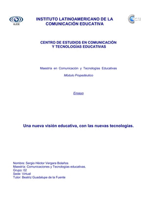 INSTITUTO LATINOAMERICANO DE LA
                   COMUNICACIÓN EDUCATIVA



                  CENTRO DE ESTUDIOS EN COMUNICACIÓN
                       Y TECNOLOGÍAS EDUCATIVAS




                  Maestría en Comunicación y Tecnologías Educativas

                                  Módulo Propedéutico




                                         Ensayo




      Una nueva visión educativa, con las nuevas tecnologías.




Nombre: Sergio Héctor Vergara Bolaños
Maestría: Comunicaciones y Tecnologías educativas.
Grupo: 02
Sede: Virtual
Tutor: Beatriz Guadalupe de la Fuente
 