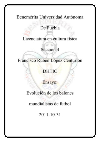 Benemérita Universidad Autónoma

           De Puebla

  Licenciatura en cultura física

           Sección 4

Francisco Rubén López Centurión

             DHTIC

            Ensayo:

    Evolución de los balones

     mundialistas de futbol

          2011-10-31
 
