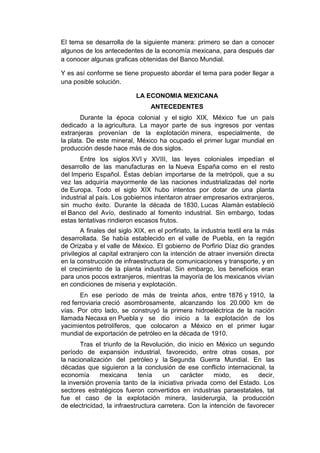 El tema se desarrolla de la siguiente manera: primero se dan a conocer
algunos de los antecedentes de la economía mexicana, para después dar
a conocer algunas graficas obtenidas del Banco Mundial.

Y es así conforme se tiene propuesto abordar el tema para poder llegar a
una posible solución.

                            LA ECONOMIA MEXICANA
                                  ANTECEDENTES
        Durante la época colonial y el siglo XIX, México fue un país
dedicado a la agricultura. La mayor parte de sus ingresos por ventas
extranjeras provenían de la explotación minera, especialmente, de
la plata. De este mineral, México ha ocupado el primer lugar mundial en
producción desde hace más de dos siglos.
       Entre los siglos XVI y XVIII, las leyes coloniales impedían el
desarrollo de las manufacturas en la Nueva España como en el resto
del Imperio Español. Éstas debían importarse de la metrópoli, que a su
vez las adquiría mayormente de las naciones industrializadas del norte
de Europa. Todo el siglo XIX hubo intentos por dotar de una planta
industrial al país. Los gobiernos intentaron atraer empresarios extranjeros,
sin mucho éxito. Durante la década de 1830, Lucas Alamán estableció
el Banco del Avío, destinado al fomento industrial. Sin embargo, todas
estas tentativas rindieron escasos frutos.
        A finales del siglo XIX, en el porfiriato, la industria textil era la más
desarrollada. Se había establecido en el valle de Puebla, en la región
de Orizaba y el valle de México. El gobierno de Porfirio Díaz dio grandes
privilegios al capital extranjero con la intención de atraer inversión directa
en la construcción de infraestructura de comunicaciones y transporte, y en
el crecimiento de la planta industrial. Sin embargo, los beneficios eran
para unos pocos extranjeros, mientras la mayoría de los mexicanos vivían
en condiciones de miseria y explotación.
       En ese período de más de treinta años, entre 1876 y 1910, la
red ferroviaria creció asombrosamente, alcanzando los 20.000 km de
vías. Por otro lado, se construyó la primera hidroeléctrica de la nación
llamada Necaxa en Puebla y se dio inicio a la explotación de los
yacimientos petrolíferos, que colocaron a México en el primer lugar
mundial de exportación de petróleo en la década de 1910.
       Tras el triunfo de la Revolución, dio inicio en México un segundo
período de expansión industrial, favorecido, entre otras cosas, por
la nacionalización del petróleo y la Segunda Guerra Mundial. En las
décadas que siguieron a la conclusión de ese conflicto internacional, la
economía      mexicana       tenía   un     carácter    mixto,   es    decir,
la inversión provenía tanto de la iniciativa privada como del Estado. Los
sectores estratégicos fueron convertidos en industrias paraestatales, tal
fue el caso de la explotación minera, lasiderurgia, la producción
de electricidad, la infraestructura carretera. Con la intención de favorecer
 
