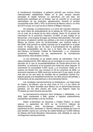 la transferencia tecnológica, el gobierno permitió que muchas firmas
internacionales establecieran filiales en el país, aunque siempre
asociadas al capital nacional. La agricultura, por otro lado, era
fuertemente subsidiada por el Estado, que se convirtió en el principal
intermediario de los productos agropecuarios. Durante el período
comprendido entre 1940 y 1970, la economía de México creció a un ritmo
de 6,27% anual, en lo que se dio en llamar el Milagro mexicano.
       Sin embargo, el proteccionismo y el cierre del mercado mexicano;
así como fiebre de endeudamiento de la década de 1970 que concluyó
con la crisis de la deuda de los años ochenta, dieron fin al período de
crecimiento de la economía mexicana. En1983, el país estaba en la
bancarrota, y era incapaz de pagar sus deudas internacionales. Para salir
del trance, el gobierno cambió sus políticas y dio inicio el período que en
México se conoce como de los tecnócratas, que continúa hasta el
año 2006. Este período ha estado marcado por la austeridad en el gasto
social, el impulso que se ha dado a la privatización de las grandes
empresas paraestatales (de las que a la fecha sólo se conservan
dos: Pémex y la Comisión Federal de Electricidad), y un crecimiento
económico dependiente de las exportaciones de manufacturas
(básicamente, hacia Estados Unidos).
       La era tecnócrata no ha estado exenta de sobresaltos. Tras el
relevo presidencial de 1994, México se vio sumergido en una nueva crisis,
derivada de lo que el ex-presidenteSalinas de Gortari llamó el error de
diciembre. La economía no se recuperó sino hasta tres años después. El
crecimiento ha promediado 4.85% anual, y el incremento medio en el
sexenio de Vicente Fox, que concluyó el 30 de noviembre de 2006. La
economía mexicana en 2006 creció por encima del 4.5 por ciento, la cifra
más alta en los seis años de mandato del ex presidente Vicente Fox,
logrado gracias a la estabilidad económica, los altos precios del petróleo y
el dinamismo de las exportaciones y de la demanda interna.
       Los resultados macroeconómicos se fortalecieron, con bajas tasas
de interés y de inflación, que se situó entre el 3.5 y 4 por ciento de
promedio. Un factor favorable para México fue la denominada bonanza
petrolera, por los altos precios del crudo, que llegaron hasta los
70 dólares por barril durante ese período.
      La macroeconomía mexicana tiene fortalezas y debilidades, y en
2006 logró mantenerse a flote, gracias a ingresos extraordinarios
procedentes del petróleo y de las remesas.
       Según la Secretaría de Hacienda y Crédito Público, la deuda
externa, a septiembre de 2010 es de 51.217,4 millones de
dólares,mientras   tanto    las reservas     internacionales al 27     de
septiembre de 2011 ascienden a 136,454 millones de dólares,así como el
país también cuenta con una línea de crédito flexible por 72,000 millones
de dólares del Fondo Monetario Internacional, este utilizable en caso de
contingencias macroeconómicas.
 