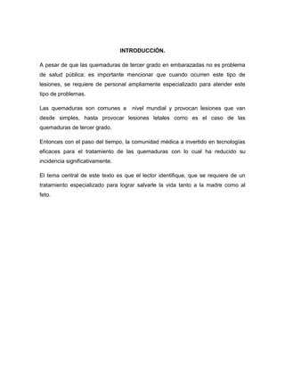 INTRODUCCIÓN.

A pesar de que las quemaduras de tercer grado en embarazadas no es problema
de salud pública; es importante mencionar que cuando ocurren este tipo de
lesiones, se requiere de personal ampliamente especializado para atender este
tipo de problemas.

Las quemaduras son comunes a        nivel mundial y provocan lesiones que van
desde simples, hasta provocar lesiones letales como es el caso de las
quemaduras de tercer grado.

Entonces con el paso del tiempo, la comunidad médica a invertido en tecnologías
eficaces para el tratamiento de las quemaduras con lo cual ha reducido su
incidencia significativamente.

El tema central de este texto es que el lector identifique, que se requiere de un
tratamiento especializado para lograr salvarle la vida tanto a la madre como al
feto.
 