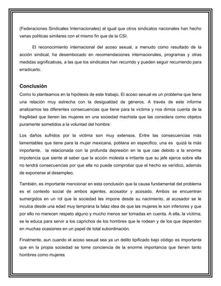 (Federaciones Sindicales Internacionales) al igual que otros sindicatos nacionales han hecho
varias políticas similares con el mismo fin que de la CSI.

       El reconocimiento internacional del acoso sexual, a menudo como resultado de la
acción sindical, ha desembocado en recomendaciones internacionales, programas y otras
medidas significativas, a las que los sindicatos han recurrido y pueden seguir recurriendo para
erradicarlo.


Conclusión
Como lo planteamos en la hipótesis de este trabajo, El acoso sexual es un problema que tiene
una relación muy estrecha con la desigualdad de géneros. A través de este informe
analizamos las diferentes consecuencias que tiene para la víctima y nos dimos cuenta de la
fragilidad que tienen las mujeres en una sociedad machista que las considera como objetos
puramente sometidos a la voluntad del hombre.

Los daños sufridos por la victima son muy extensos. Entre las consecuencias más
lamentables que tiene para la mujer mexicana, poblana en especifico, una es quizá la más
importante, la relacionada con la profunda depresión en la que cae debido a la enorme
impotencia que siente al saber que la acción molesta e irritante que su jefe ejerce sobre ella
no tendrá consecuencias por que ella no puede comprobar que el hecho es verídico, además
de exponerse al desempleo.

También, es importante mencionar en esta conclusión que la causa fundamental del problema
es el contexto social de ambos agentes, acosador y acosado. Ambos se encuentran
sumergidos en un rol que la sociedad les impone desde su nacimiento, al acosador se le
inculca desde una edad muy temprana la falaz idea de que las mujeres le son inferiores y que
por ello no merecen respeto alguno y mucho menos ser tomadas en cuenta. A ella, la víctima,
se le educa para servir a los caprichos de los hombres que le rodean y de los que dependen
en muchas ocasiones en un papel de total subordinación.

Finalmente, aun cuando el acoso sexual sea ya un delito tipificado bajo código es importante
que en la propia sociedad se tome conciencia de la enorme importancia que tienen tanto
hombres como mujeres
 