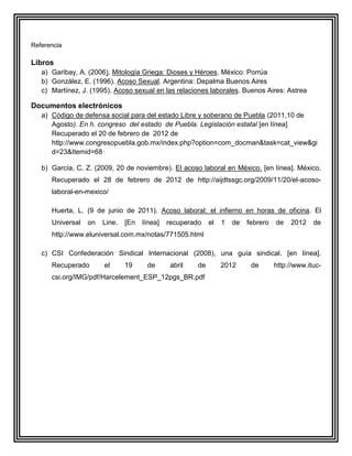 Referencia

Libros
   a) Garibay, A. (2006). Mitología Griega: Dioses y Héroes. México: Porrúa
   b) González, E. (1996). Acoso Sexual. Argentina: Depalma Buenos Aires
   c) Martínez, J. (1995). Acoso sexual en las relaciones laborales. Buenos Aires: Astrea

Documentos electrónicos
   a) Código de defensa social para del estado Libre y soberano de Puebla (2011,10 de
      Agosto). En h. congreso del estado de Puebla. Legislación estatal [en línea]
      Recuperado el 20 de febrero de 2012 de
      http://www.congresopuebla.gob.mx/index.php?option=com_docman&task=cat_view&gi
      d=23&Itemid=68

   b) García, C. Z. (2009, 20 de noviembre). El acoso laboral en México. [en línea]. México.
      Recuperado el 28 de febrero de 2012 de http://aijdtssgc.org/2009/11/20/el-acoso-
      laboral-en-mexico/

      Huerta, L. (9 de junio de 2011). Acoso laboral: el infierno en horas de oficina. El
      Universal   on   Line.   [En   línea]   recuperado    el   1   de   febrero   de   2012    de
      http://www.eluniversal.com.mx/notas/771505.html

   c) CSI Confederación Sindical Internacional (2008), una guía sindical. [en línea].
      Recuperado       el      19     de       abril   de        2012      de       http://www.ituc-
      csi.org/IMG/pdf/Harcelement_ESP_12pgs_BR.pdf
 