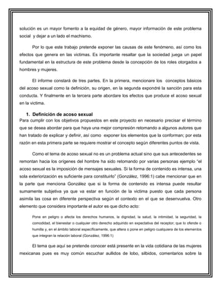 solución es un mayor fomento a la equidad de género, mayor información de este problema
social y dejar a un lado el machismo.

       Por lo que este trabajo pretende exponer las causas de este fenómeno, así como los
efectos que genera en las victimas. Es importante resaltar que la sociedad juega un papel
fundamental en la estructura de este problema desde la concepción de los roles otorgados a
hombres y mujeres.

       El informe constará de tres partes. En la primera, mencionare los conceptos básicos
del acoso sexual como la definición, su origen, en la segunda expondré la sanción para esta
conducta. Y finalmente en la tercera parte abordare los efectos que produce el acoso sexual
en la victima.

   1. Definición de acoso sexual
Para cumplir con los objetivos propuestos en este proyecto en necesario precisar el término
que se desea abordar para que haya una mejor compresión retomando a algunos autores que
han tratado de explicar y definir, así como exponer los elementos que la conforman; por esta
razón en esta primera parte se requiere mostrar el concepto según diferentes puntos de vista.

       Como el tema de acoso sexual no es un problema actual sino que sus antecedentes se
remontan hacia los orígenes del hombre ha sido retomando por varias personas ejemplo “el
acoso sexual es la imposición de mensajes sexuales. Si la forma de contenido es intensa, una
sola exteriorización es suficiente para constituirlo” (González, 1996:1) cabe mencionar que en
la parte que menciona González que si la forma de contenido es intensa puede resultar
sumamente subjetiva ya que va estar en función de la victima puesto que cada persona
asimila las cosa en diferente perspectiva según el contexto en el que se desenvuelva. Otro
elemento que considera importante el autor es que dicho acto:

       Pone en peligro o afecta los derechos humanos, la dignidad, la salud, la intimidad, la seguridad, la
       comodidad, el bienestar o cualquier otro derecho adquirido en expectativa del receptor; que lo ofende o
       humilla y, en el ámbito laboral específicamente, que altera o pone en peligro cualquiera de los elementos
       que integran la relación laboral (González, 1996:1)

       El tema que aquí se pretende conocer está presente en la vida cotidiana de las mujeres
mexicanas pues es muy común escuchar aullidos de lobo, silbidos, comentarios sobre la
 
