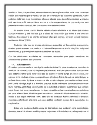 apariencia física, los pestañeos, observaciones morbosas y/o sexuales, entre otras cosas que
no son bien recibidas por la victima, tan sólo en el transcurso de su camino por la calle. Como
podemos notar con lo ya mencionado el acoso abarca todas las esferas sociales y ninguna
está exenta de sufrir este problema aunque si podemos percatarnos de que en algunas está
presente en menor cantidad y en oras abunda más este fenómeno.

      Lo mismo ocurre cuando Huerta Mendoza hace referencia a las ideas que expresa
Kurczyn Villalobos y ella nos dice que el acoso es “una acción que remite a una forma de
lastimar, de perseguir o de intentar conseguir algo (por ejemplo, un favor sexual) mediante
caminos no éticos” (2011).

      Podemos notar que en ambas afirmaciones expuestas por los autores anteriormente
citados, que el acoso es una conducta no bienvenida que menoscaba la integridad y dignidad
de la víctima, y que comparten algunas cuestiones del acoso.

Con las definiciones abordadas se consideran necesarias para poder mencionar los
antecedentes que tiene este problema.

   1.1.   Antecedentes
Considero que esta conducta está ligada con la discriminación y que su origen se remonta a la
aparición del hombre, y que no se puede precisar en su aparición pero muchos son los casos
que podemos tomar para tener una idea de cuándo y cómo surgió el acoso sexual, por
ejemplo en la mitología griega, en especifico en el mito de Dafne, la cual era sacerdotisa y la
ninfa de la montaña, Apolo se enamora de ella, acosándola para que condescendiera con él,
pero Dafne se niega, huye a la montaña y le pide ayuda a la madre, convirtiéndola así en un
laurel (Garibay, 2006:120), se demuestra así la autoridad, el poder y superioridad que ejercían
estos dioses que en su mayoría eran hombres para obtener favores sexuales o sometimiento
por parte a las mujeres; sin embargo no se sabe con certeza el inicio de este comportamiento,
debido a que según Martínez (1996) este tipo de conductas fueron admitidas o toleradas
mientras no ofendieran a la moral y al orden público y estaban exentas de la autoridad de los
magistrados.

      Existe una teoría que habla acerca de dos factores que incidieron en la manifestación
de acoso sexual, el primero es el ingreso de mujeres en el ámbito laboral y el segundo que el
 