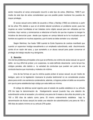 sector masculino al verse amenazado recurrió a este tipo de actos, (Martínez, 1996:7) por
medio de este tipo de actos consideraban que era posible poder mantener los puestos de
mayor privilegio.

      El acoso sexual como delito de acuerdo a Wise y Stanley (1992) se evidencia a partir
de los años 70’s debido a que en el ámbito laboral constituía un problema social, pues las
mujeres se veían humilladas al ser tratadas como objeto sexual para ser utilizadas por los
hombres. Aquí vemos y comenzamos a relacionar el hecho de que las mujeres no tengan la
iniciativa de denunciar pues desde que ingreso en campo laboral se le ha inculcado que el
hombre es superior en muchos aspectos y por lo tanto se debe someter a su voluntad.

      Según Martínez, fue hasta 1986 cuando la Corte Suprema de Justicia manifestó que
cuando un supervisor hostiga sexualmente a un empleado subordinado, está discriminando
contra él en razón del sexo, y que someterlo a un abuso sexual para poder conservar el
privilegio de trabajo resulta muy denigrante.

   2. Sanción
Uno de los problemas principales a los que se enfrenta una víctima de acoso sexual, es que el
delito es muy difícil de probar y en ocasiones, no está definido claramente como tal por los
códigos penales, ello debido a     la variedad de conductas que pueden ser parte de una
conducta lasciva que incomoda y molesta a la víctima.

      Una de las formas en que la victima puede probar el acoso sexual, es por medio de
testigos, pero en la legislación mexicana la prueba testimonial no es considerada prueba
plena para emitir una sentencia condenatoria; además, si lograra probar el delito se encuentra
con que la pena establecida bajo código por este delito es mínima.

      El código de defensa social vigente para el estado de puebla establece en su artículo
278 bis bajo la denominación de         Hostigamiento sexual (cuando hay una relación de
subordinación entre el acosador y la victima) una pena de 6 meses a dos años de prisión y de
150 a 300 días de salario como pena. El mismo ordenamiento establece                  bajo la
denominación de Acoso sexual (no existe una relación de subordinación) una pena de 150 a
300 días de salario mínimo en su artículo 278 quater.
 