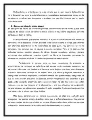 De lo anterior, se entiende que no es de extrañar que la gran mayoría de las víctimas
no lo denuncien por temor a perder el empleo, a represalias de sus superiores, porque les da
vergüenza o por el rechazo de esposos o familiares que han sido formados bajo un patrón
cultural machista.

   3. Consecuencias del acoso sexual
En esta parte se tratara de señalar las posibles consecuencias que la victima puede tener
después del acoso sexual, así como un breve análisis de la persona perjudicada por esta
conducta, es decir, la víctima.

      Es muy frecuente que quienes han vivido el acoso sexual no asocien sus trastornos
corporales, con el acoso que vivieron. El acoso suele causar un daño al cuerpo. Los síntomas
son diferentes dependiendo de la personalidad de cada quien. Hay personas que no lo
somatizan, hay personas que ni siquiera lo pueden somatizar. Pero si no aparecen las
dolencias clásicas -gastritis, ataques de pánico, dolores musculares, vómitos-, siempre
encuentras otras evidencias: excesiva ingestión de fármacos, insomnios, problemas de
alimentación, anorexia o bulimia. E ideas muy agresivas o autodestructivas.

             Paralelamente la persona pone en juego mecanismos de protección y
encubrimiento. La necesidad de defenderse del agresor, o de eventuales agresores, se
expresa en mil formas. Una de ellas es la forma de vestir. Mujeres que visten masculinamente
buscando disimularse, para que no las toquen. Niñas que son muy delgadas y empiezan a
desfigurarse su cuerpo engordando. Se vuelven obesas para ponerse feas y asegurarse de
que así no las tocarán. El cuerpo, sus posturas, siempre reflejan lo que está pasando o lo que
pasó. Andar encogida, encorvada, como queriendo tapar, no sólo los pechos que están
naciendo - eso es muy frecuente en la adolescencia -, sino todo el cuerpo, es una posición
características en las adolescentes abusadas. El rostro apagadito. En el rostro los ojos son los
que hablan más: la mirada baja, triste, huidiza.

      Más tarde, generalmente de manera inconsciente, se elige una profesión para
protegerse. Hay quienes entran a la policía: siente que el uniforme las protege. Hay quienes
se hacen monjas: sienten que el hábito las encubre. Otras por el contrario, visten con excesiva
provocación: su mecanismo de auto-destrucción les lleva al peligro constante
 