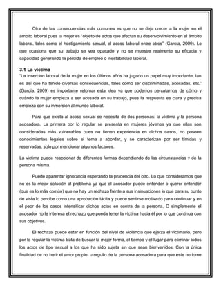 Otra de las consecuencias más comunes es que no se deja crecer a la mujer en el
ámbito laboral pues la mujer es “objeto de actos que afectan su desenvolvimiento en el ámbito
laboral, tales como el hostigamiento sexual, el acoso laboral entre otros” (García, 2009). Lo
que ocasiona que su trabajo se vea opacado y no se muestre realmente su eficacia y
capacidad generando la pérdida de empleo o inestabilidad laboral.

3.1 La víctima
“La inserción laboral de la mujer en los últimos años ha jugado un papel muy importante, tan
es así que ha tenido diversas consecuencias, tales como ser discriminadas, acosadas, etc.”
(García, 2009) es importante retomar esta idea ya que podemos percatarnos de cómo y
cuándo la mujer empieza a ser acosada en su trabajo, pues la respuesta es clara y precisa
empieza con su inmersión al mundo laboral.

      Para que exista al acoso sexual se necesita de dos personas: la víctima y la persona
acosadora. La primera por lo regular se presenta en mujeres jóvenes ya que ellas son
consideradas más vulnerables pues no tienen experiencia en dichos casos, no poseen
conocimientos legales sobre el tema a abordar, y se caracterizan por ser tímidas y
reservadas, solo por mencionar algunos factores.

La victima puede reaccionar de diferentes formas dependiendo de las circunstancias y de la
persona misma.

      Puede aparentar ignorancia esperando la prudencia del otro. Lo que consideramos que
no es la mejor solución al problema ya que el acosador puede entender o querer entender
(que es lo más común) que no hay un rechazo frente a sus insinuaciones lo que para su punto
de vista lo percibe como una aprobación tácita y puede sentirse motivado para continuar y en
el peor de los casos intensificar dichos actos en contra de la persona. O simplemente el
acosador no le interesa el rechazo que pueda tener la víctima hacia él por lo que continua con
sus objetivos.

      El rechazo puede estar en función del nivel de violencia que ejerza el victimario, pero
por lo regular la victima trata de buscar la mejor forma, el tiempo y el lugar para eliminar todos
los actos de tipo sexual a los que ha sido sujeta sin que sean bienvenidos. Con la única
finalidad de no herir el amor propio, u orgullo de la persona acosadora para que este no tome
 