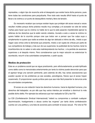 represalias, o algún tipo de revancha ante el desagrado que existe hacia dicha persona, pues
tiene todas las condiciones para perjudicarla. Pero todo esto resulta difícil hasta el punto de
llevar a la victima a un punto de desequilibrio mental y lleno de tensión.

      Es necesario recalcar que aunque existan leyes que protejan del acoso sexual a veces
resultan inútiles porque dicha práctica resulta muy compleja y el acosador se vale de varias
mañas para hacer que la víctima no hable de lo que le está pasando impidiéndole ejercer la
defensa de los derechos que le están siendo violados. Aunado a esto a veces la víctima no
quiere hablar de lo ocurrido porque cree que todos van a pensar que fue culpa suya o
simplemente no quiere que nadie se entere de algo tan delicado e intimo de ella., miedo a que
hagan caso omiso ante la demanda que presente, miedo a ser sujeta de críticas por parte de
sus compañeros de trabajo y más aun de sus superiores; la publicidad de los hechos; tener la
incertidumbre de no saber si solo esta malinterpretando los hechos ; o la perdida de ascensos
superiores o al despido mismo. Pero consideramos que la mejor solución es exteriorizar lo
acontecido, recurrir a las autoridades competentes, o pedir ayuda.


Medios de protección
Este es un problema social que se sigue practicando, pero afortunadamente ya está tipificado
como delito como lo mencionaba anteriormente por tanto la victima puede denunciar para que
el agresor tenga una sanción pertinente, pero además de ello, hay varias asociaciones que
pueden ayudar en los problemas ya sea sociales, psicológicos, físicos que el acoso hayan
ocasionado. O proporcionan ayuda jurídica para que sea más fácil presentar la denuncia ante
las autoridades competentes.

      El acoso es una violación hacia los derechos humanos, hacia la dignidad humana y los
derechos del trabajador, es por ello que hay varios intentos por erradicar o disminuir lo más
posible dicho delito. Por ejemplo los esfuerzos que han realizado la CSI y las FSI:

La CSI (Confederación Sindical Internacional) “reiteró su compromiso a combatir cualquier
discriminación, hostigamiento o abuso contra las mujeres” por tanto dicha confederación
cuenta con una política y una lista de acciones para combatir el acoso sexual. Por otra la FSI
 