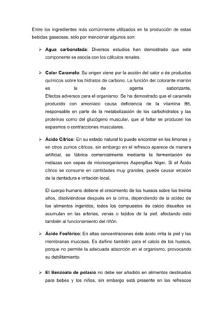 Entre los ingredientes más comúnmente utilizados en la producción de estas
bebidas gaseosas, solo por mencionar algunos son:

    Agua carbonatada: Diversos estudios han demostrado que este
      componente se asocia con los cálculos renales.


    Color Caramelo: Su origen viene por la acción del calor o de productos
      químicos sobre los hidratos de carbono. La función del colorante marrón
      es             la            de          agente             saborizante.
      Efectos adversos para el organismo: Se ha demostrado que el caramelo
      producido con amoníaco causa deficiencia de la vitamina B6,
      responsable en parte de la metabolización de los carbohidratos y las
      proteínas como del glucógeno muscular, que al faltar se producen los
      espasmos o contracciones musculares.

    Ácido Cítrico: En su estado natural lo puede encontrar en los limones y
      en otros zumos cítricos, sin embargo en el refresco aparece de manera
      artificial, se fábrica comercialmente mediante la fermentación de
      melazas con cepas de microorganismos Aspergillus Niger. Si el Ácido
      cítrico se consume en cantidades muy grandes, puede causar erosión
      de la dentadura e irritación local.

      El cuerpo humano detiene el crecimiento de los huesos sobre los treinta
      años, disolviéndose después en la orina, dependiendo de la acidez de
      los alimentos ingeridos, todos los compuestos de calcio disueltos se
      acumulan en las arterias, venas o tejidos de la piel, afectando esto
      también al funcionamiento del riñón.

    Ácido Fosfórico: En altas concentraciones éste ácido irrita la piel y las
      membranas mucosas. Es dañino también para el calcio de los huesos,
      porque no permite la adecuada absorción en el organismo, provocando
      su debilitamiento.


    El Benzoato de potasio no debe ser añadido en alimentos destinados
      para bebes y los niños, sin embargo está presente en los refrescos
 