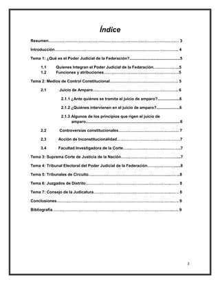 Índice
Resumen……………………………………………………………………………………… 3

Introducción…………………………………………………………………………………. 4

Tema 1: ¿Qué es el Poder Judicial de la Federación?..............................................5

      1.1       Quienes Integran el Poder Judicial de la Federación………………..5
      1.2       Funciones y atribuciones…………………………………………………5

Tema 2: Medios de Control Constitucional……………………………………………. 5

      2.1         Juicio de Amparo……………………………………………………….. 6

                   2.1.1 ¿Ante quiénes se tramita el juicio de amparo?....................6

                   2.1.2 ¿Quiénes intervienen en el juicio de amparo?.....................6

                   2.1.3 Algunos de los principios que rigen el juicio de
                         amparo......................................................................................6

      2.2         Controversias constitucionales………………………………………. 7

      2.3        Acción de Inconstitucionalidad…………………………………………7

      3.4        Facultad Investigadora de la Corte……………………………………..7

Tema 3: Suprema Corte de Justicia de la Nación……………………………………....7

Tema 4: Tribunal Electoral del Poder Judicial de la Federación………………….....8

Tema 5: Tribunales de Circuito……………………………………………………..……..8

Tema 6: Juzgados de Distrito………………………………………………………..…… 8

Tema 7: Consejo de la Judicatura…………………………………………………..…… 8

Conclusiones……………………………………………………………………………..…. 9

Bibliografía………………………………………………………………………………..…. 9




                                                                                                                         2
 